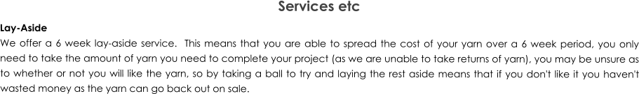 Services etc Lay-Aside We offer a 6 week lay-aside service.  This means that you are able to spread the cost of your yarn over a 6 week period, you only need to take the amount of yarn you need to complete your project (as we are unable to take returns of yarn), you may be unsure as to whether or not you will like the yarn, so by taking a ball to try and laying the rest aside means that if you don't like it you haven't wasted money as the yarn can go back out on sale.