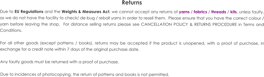 Returns Due to EU Regulations and the Weights & Measures Act, we cannot accept any returns of yarns / fabrics / threads / kits, unless faulty, as we do not have the facility to check/ de-bug / reball yarns in order to resell them.  Please ensure that you have the correct colour / yarn before leaving the shop.  For distance selling returns please see CANCELLATION POLICY & RETURNS PROCEDURE in Terms and Conditions.  For all other goods (except patterns / books), returns may be accepted if the product is unopened, with a proof of purchase, in exchange for a credit note within 7 days of the original purchase date.  Any faulty goods must be returned with a proof of purchase.  Due to incidences of photocopying, the return of patterns and books is not permitted.