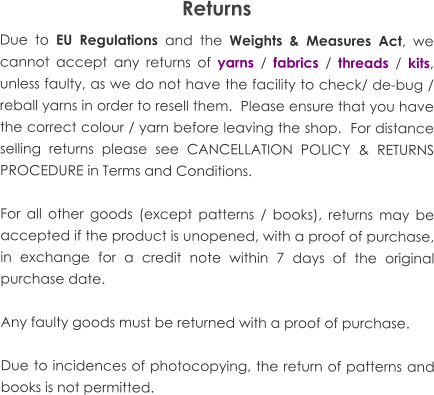 Returns Due to EU Regulations and the Weights & Measures Act, we cannot accept any returns of yarns / fabrics / threads / kits, unless faulty, as we do not have the facility to check/ de-bug / reball yarns in order to resell them.  Please ensure that you have the correct colour / yarn before leaving the shop.  For distance selling returns please see CANCELLATION POLICY & RETURNS PROCEDURE in Terms and Conditions.  For all other goods (except patterns / books), returns may be accepted if the product is unopened, with a proof of purchase, in exchange for a credit note within 7 days of the original purchase date.  Any faulty goods must be returned with a proof of purchase.  Due to incidences of photocopying, the return of patterns and books is not permitted.